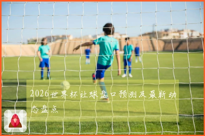 2026世界杯让球盘口预测及最新动态盘点