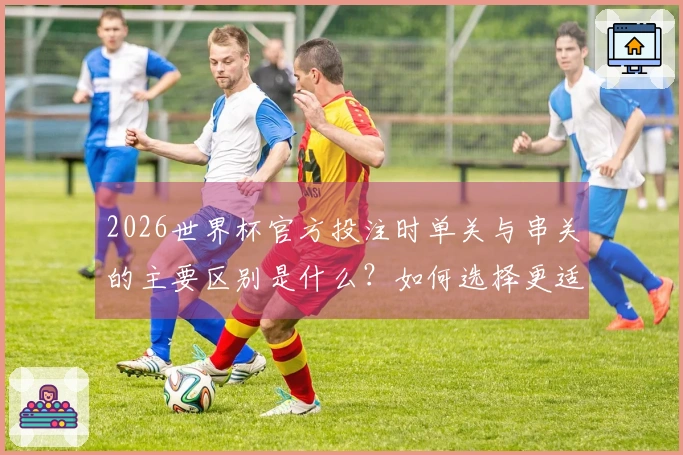 2026世界杯官方投注时单关与串关的主要区别是什么？如何选择更适合自己的投注方式？