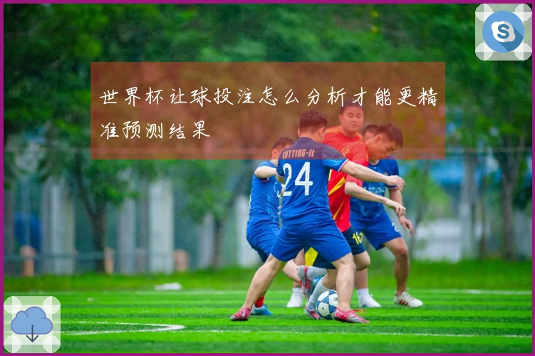 世界杯让球投注怎么分析才能更精准预测结果