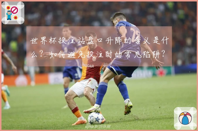 世界杯投注站盘口升降的含义是什么？如何避免投注时的常见陷阱？