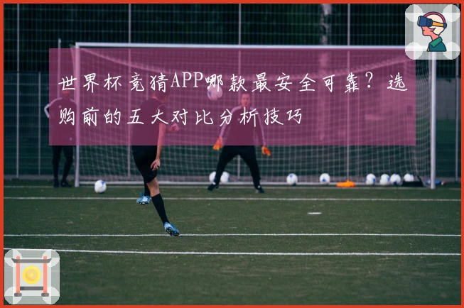 世界杯竞猜APP哪款最安全可靠？选购前的五大对比分析技巧