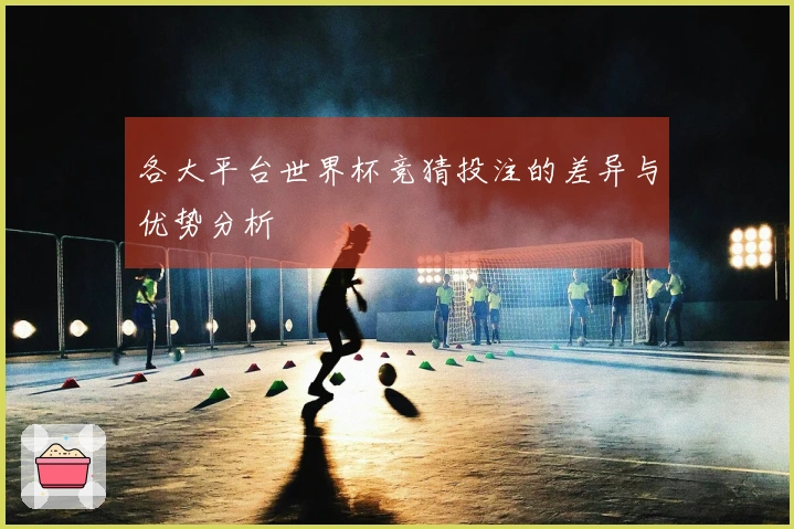各大平台世界杯竞猜投注的差异与优势分析