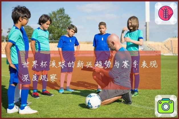 世界杯滚球的新兴趋势与赛季表现深度观察