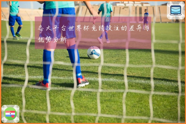 各大平台世界杯竞猜投注的差异与优势分析